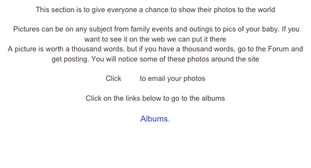 This section is to give everyone a chance to show their photos to the world

 Pictures can be on any subject from family events and outings to pics of your baby. If you want to see it on the web we can put it there 
A picture is worth a thousand words, but if you have a thousand words, go to the Forum and get posting. You will notice some of these photos around the site

Click here to email your photos 

Click on the links below to go to the albums

Albums.
Around Peartree Bridge
Snow Day
Building a Bridge
More Snow